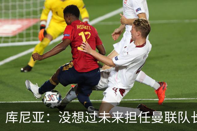 库尼亚：没想过未来担任曼联队长 西班牙是世界杯夺冠热门