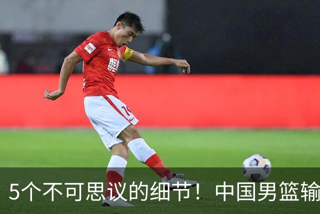 5个不可思议的细节！中国男篮输的不只是19分，更是认知底线