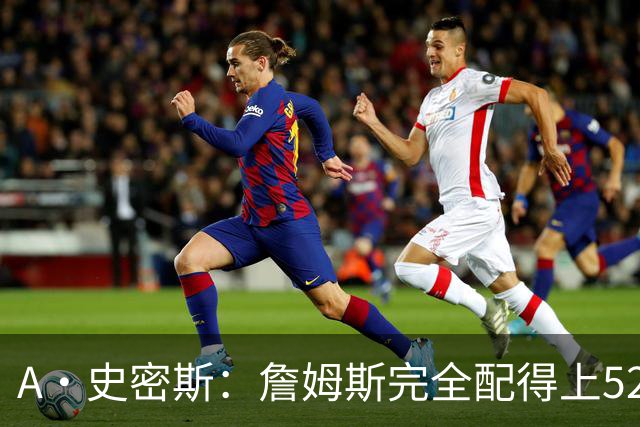 A·史密斯：詹姆斯完全配得上5200万 他仍是NBA前15球员&票房前三