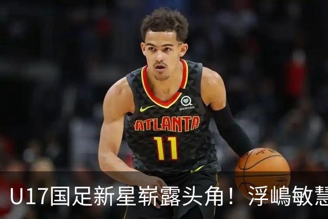 U17国足新星崭露头角！浮嶋敏慧眼识珠，首秀破门助力大胜！